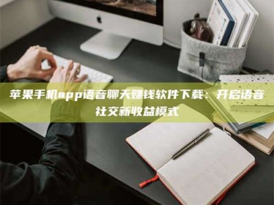 溧阳苹果手机app语音聊天赚钱软件下载：开启语音社交新收益模式